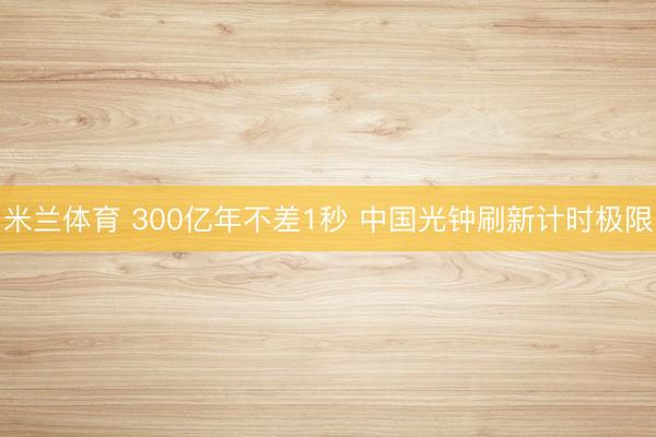 米兰体育 300亿年不差1秒 中国光钟刷新计时极限